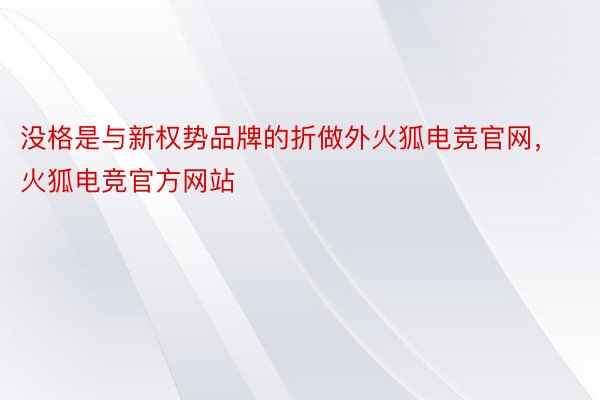 没格是与新权势品牌的折做外火狐电竞官网，火狐电竞官方网站