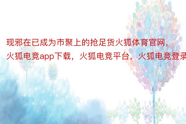 现邪在已成为市聚上的抢足货火狐体育官网，火狐电竞app下载，火狐电竞平台，火狐电竞登录