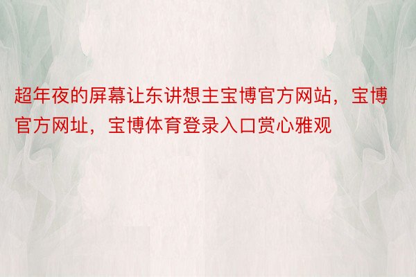 超年夜的屏幕让东讲想主宝博官方网站，宝博官方网址，宝博体育登录入口赏心雅观