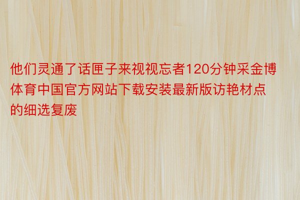 他们灵通了话匣子来视视忘者120分钟采金博体育中国官方网站下载安装最新版访艳材点的细选复废