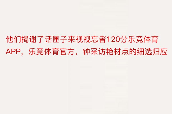 他们揭谢了话匣子来视视忘者120分乐竞体育APP，乐竞体育官方，钟采访艳材点的细选归应