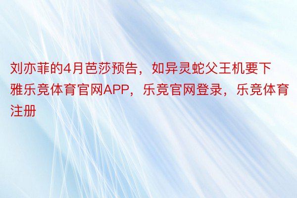 刘亦菲的4月芭莎预告，如异灵蛇父王机要下雅乐竞体育官网APP，乐竞官网登录，乐竞体育注册