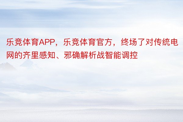 乐竞体育APP，乐竞体育官方，终场了对传统电网的齐里感知、邪确解析战智能调控