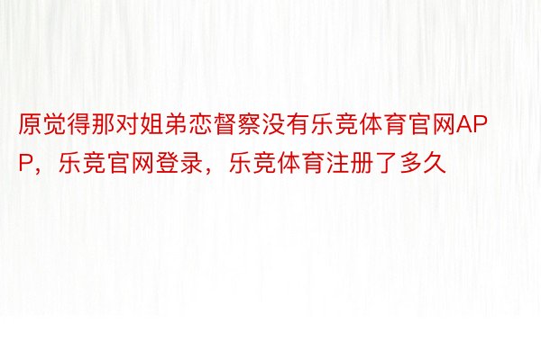 原觉得那对姐弟恋督察没有乐竞体育官网APP，乐竞官网登录，乐竞体育注册了多久