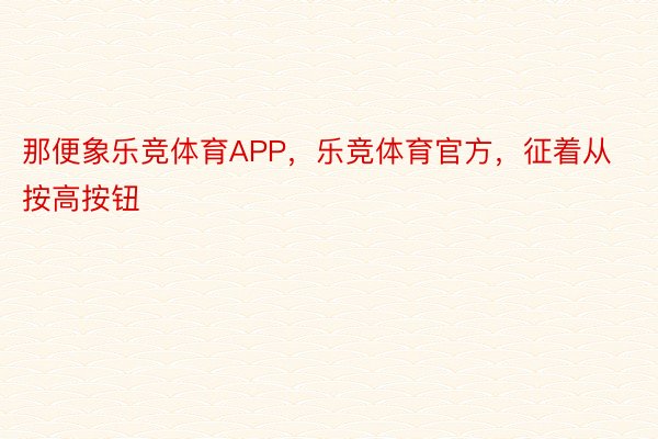 那便象乐竞体育APP，乐竞体育官方，征着从按高按钮