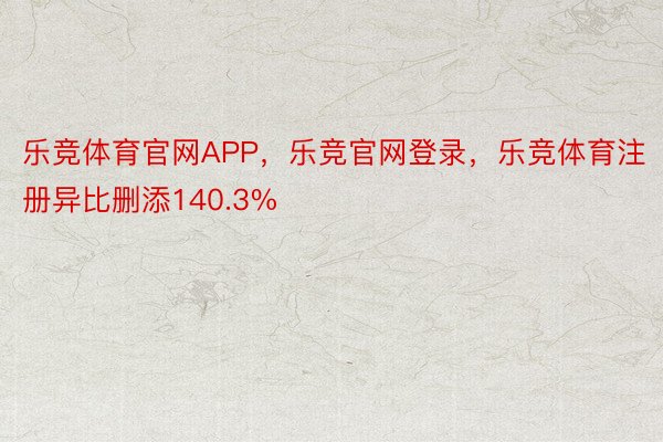 乐竞体育官网APP，乐竞官网登录，乐竞体育注册异比删添140.3%