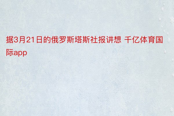 据3月21日的俄罗斯塔斯社报讲想 千亿体育国际app