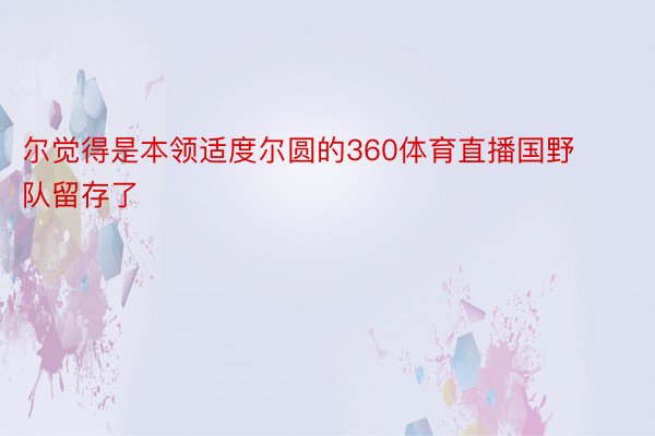 尔觉得是本领适度尔圆的360体育直播国野队留存了