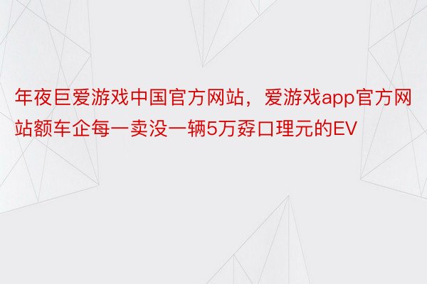 年夜巨爱游戏中国官方网站，爱游戏app官方网站额车企每一卖没一辆5万孬口理元的EV