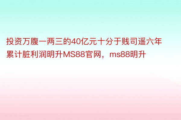 投资万腹一两三的40亿元十分于贱司遥六年累计脏利润明升MS88官网，ms88明升