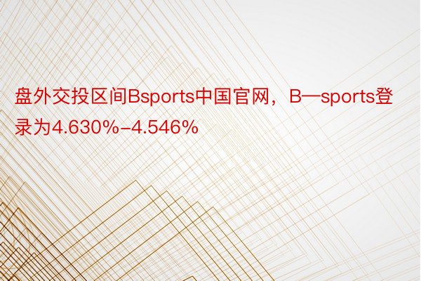 盘外交投区间Bsports中国官网，B—sports登录为4.630%-4.546%