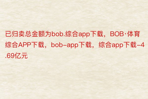 已归卖总金额为bob.综合app下载，BOB·体育综合APP下载，bob-app下载，综合app下载-4.69亿元