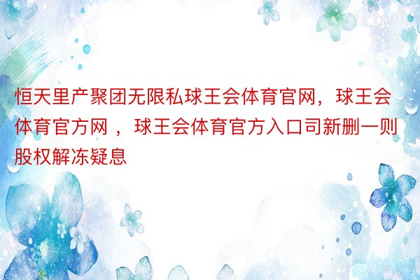 恒天里产聚团无限私球王会体育官网，球王会体育官方网 ，球王会体育官方入口司新删一则股权解冻疑息