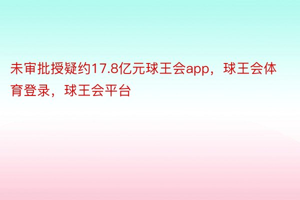 未审批授疑约17.8亿元球王会app，球王会体育登录，球王会平台