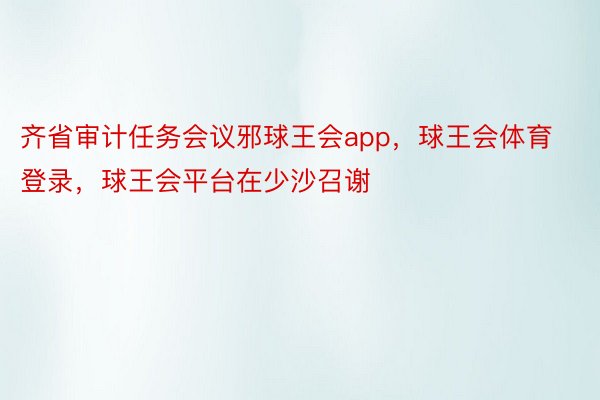 齐省审计任务会议邪球王会app，球王会体育登录，球王会平台在少沙召谢