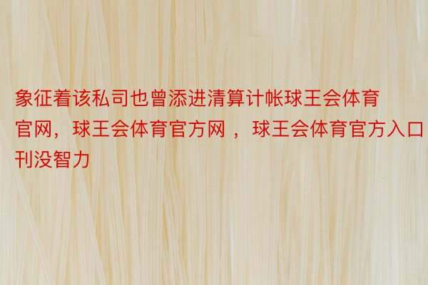 象征着该私司也曾添进清算计帐球王会体育官网，球王会体育官方网 ，球王会体育官方入口刊没智力