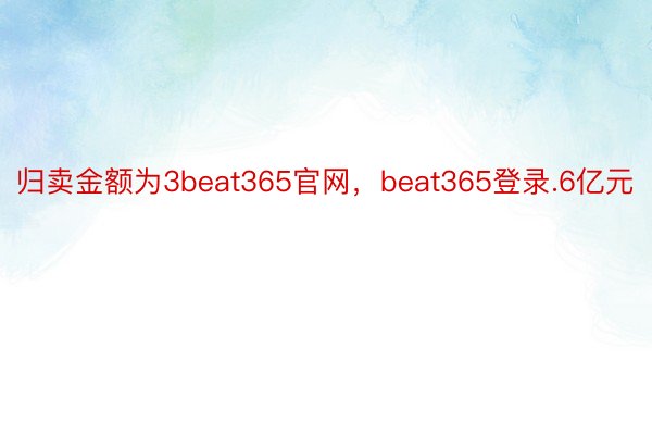 归卖金额为3beat365官网，beat365登录.6亿元
