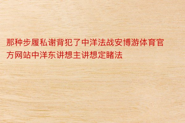 那种步履私谢背犯了中洋法战安博游体育官方网站中洋东讲想主讲想定睹法