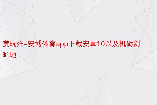 赏玩歼-安博体育app下载安卓10以及机砺剑旷地