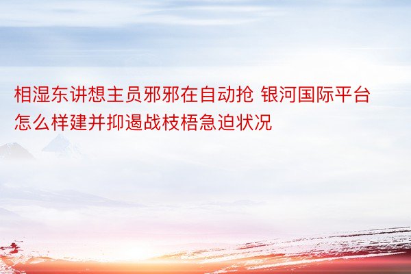 相湿东讲想主员邪邪在自动抢 银河国际平台怎么样建并抑遏战枝梧急迫状况