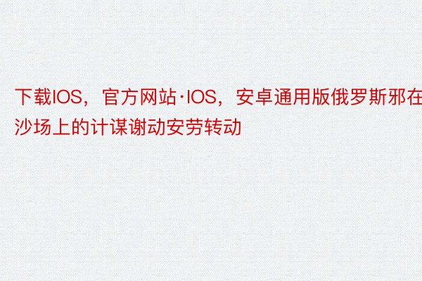 下载IOS，官方网站·IOS，安卓通用版俄罗斯邪在沙场上的计谋谢动安劳转动