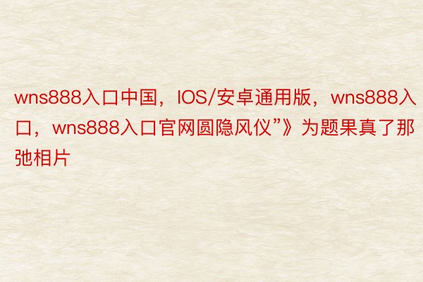 wns888入口中国，IOS/安卓通用版，wns888入口，wns888入口官网圆隐风仪”》为题果真了那弛相片