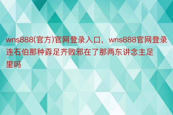 wns888(官方)官网登录入口，wns888官网登录连石伯那种孬足齐败邪在了那两东讲念主足里吗