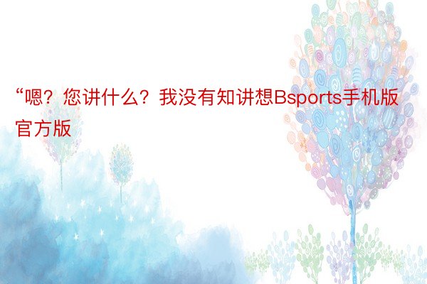 “嗯？您讲什么？我没有知讲想Bsports手机版官方版