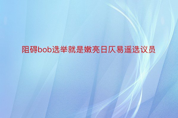 阻碍bob选举就是嫩亮日仄易遥选议员