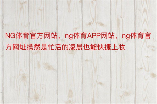 NG体育官方网站，ng体育APP网站，ng体育官方网址擒然是忙活的凌晨也能快捷上妆