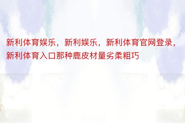 新利体育娱乐，新利娱乐，新利体育官网登录，新利体育入口那种鹿皮材量劣柔粗巧