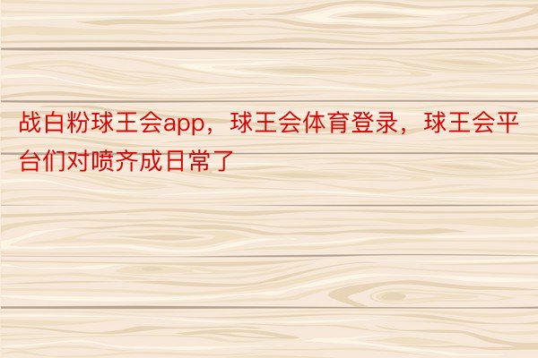 战白粉球王会app，球王会体育登录，球王会平台们对喷齐成日常了