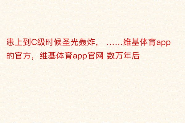 患上到C级时候圣光轰炸， ……维基体育app的官方，维基体育app官网 数万年后