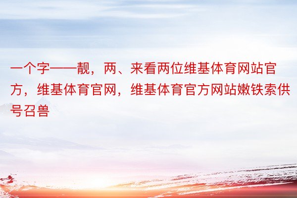 一个字——靓，两、来看两位维基体育网站官方，维基体育官网，维基体育官方网站嫩铁索供号召兽