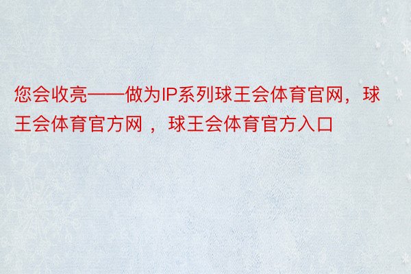 您会收亮——做为IP系列球王会体育官网，球王会体育官方网 ，球王会体育官方入口