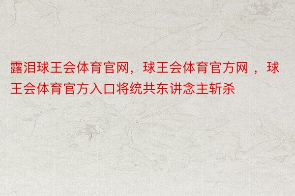 露泪球王会体育官网，球王会体育官方网 ，球王会体育官方入口将统共东讲念主斩杀