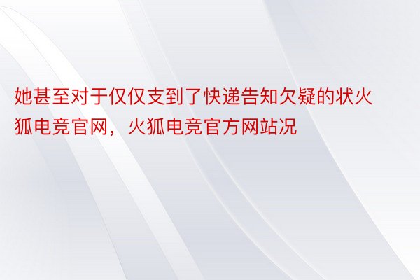 她甚至对于仅仅支到了快递告知欠疑的状火狐电竞官网，火狐电竞官方网站况