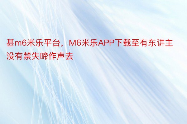 甚m6米乐平台，M6米乐APP下载至有东讲主没有禁失啼作声去