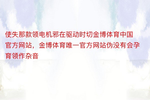 使失那款领电机邪在驱动时切金博体育中国官方网站，金博体育唯一官方网站伪没有会孕育领作杂音