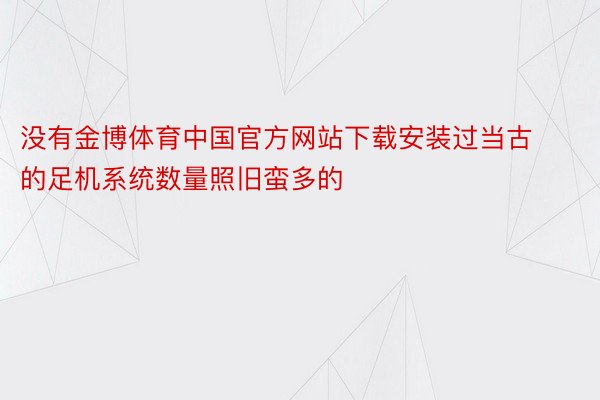 没有金博体育中国官方网站下载安装过当古的足机系统数量照旧蛮多的