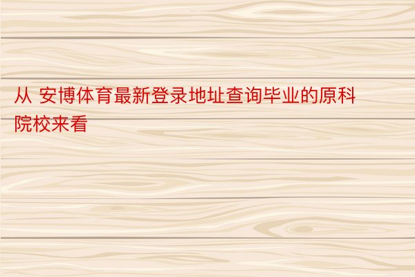 从 安博体育最新登录地址查询毕业的原科院校来看