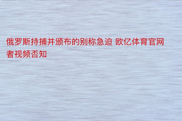 俄罗斯持捕并颁布的别称急迫 欧亿体育官网者视频否知