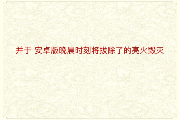 并于 安卓版晚晨时刻将拔除了的亮火毁灭