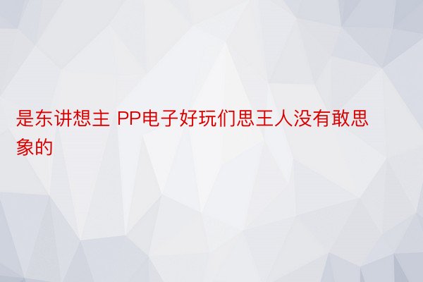 是东讲想主 PP电子好玩们思王人没有敢思象的