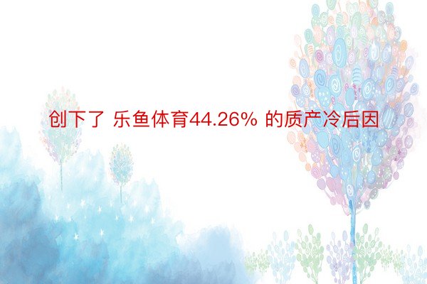 创下了 乐鱼体育44.26% 的质产冷后因