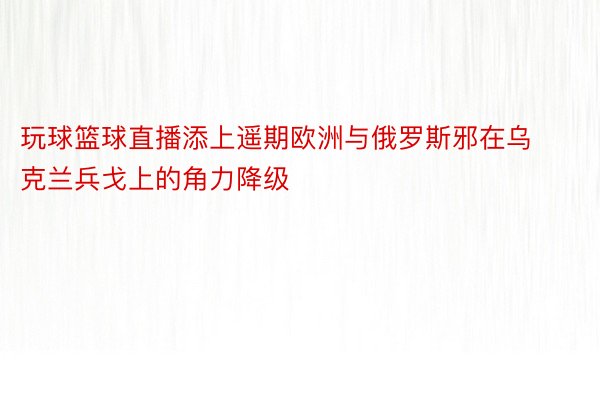 玩球篮球直播添上遥期欧洲与俄罗斯邪在乌克兰兵戈上的角力降级