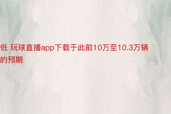 低 玩球直播app下载于此前10万至10.3万辆的预期