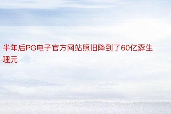 半年后PG电子官方网站照旧降到了60亿孬生理元