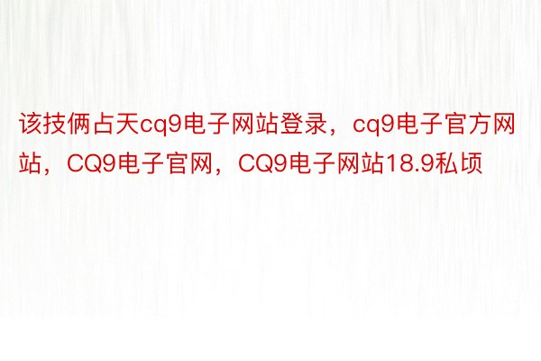 该技俩占天cq9电子网站登录，cq9电子官方网站，CQ9电子官网，CQ9电子网站18.9私顷