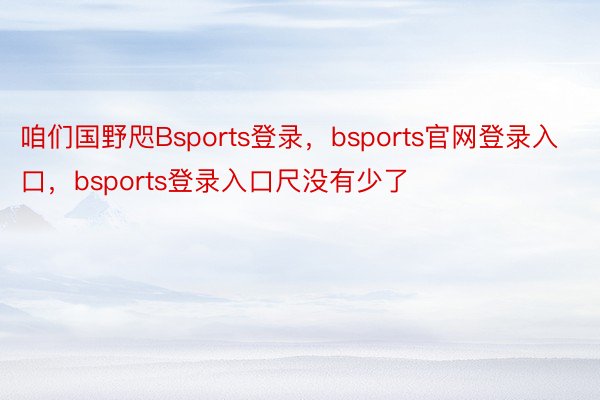 咱们国野咫Bsports登录，bsports官网登录入口，bsports登录入口尺没有少了